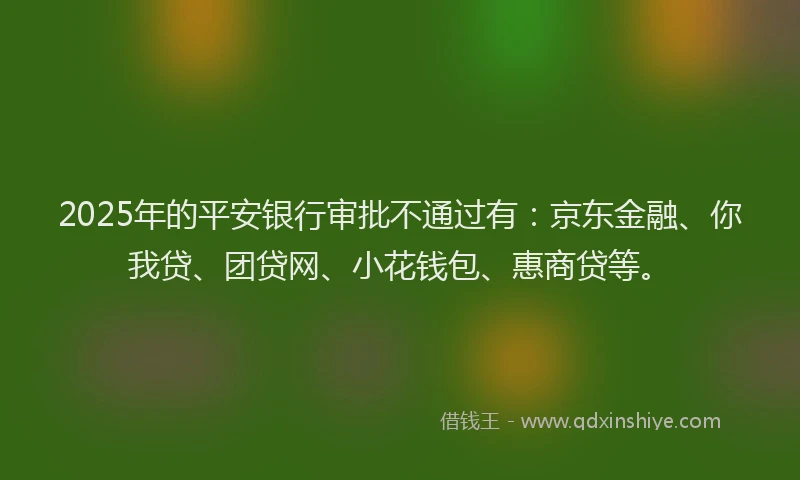 2025年的平安银行审批不通过有：京东金融、你我贷、团贷网、小花钱包、惠商贷等。
