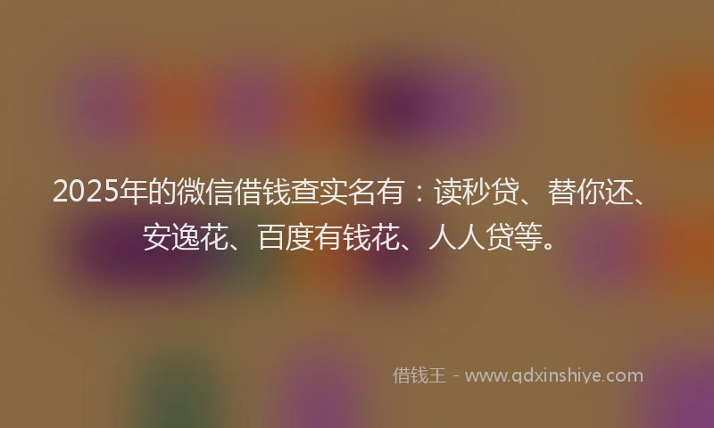 2025年的微信借钱查实名有：读秒贷、替你还、安逸花、百度有钱花、人人贷等。