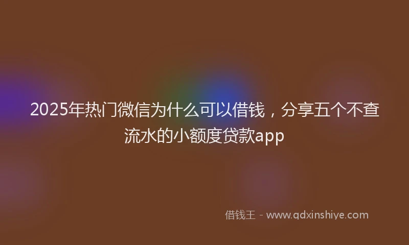 2025年热门微信为什么可以借钱，分享五个不查流水的小额度贷款app