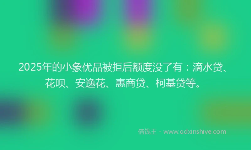 2025年的小象优品被拒后额度没了有：滴水贷、花呗、安逸花、惠商贷、柯基贷等。