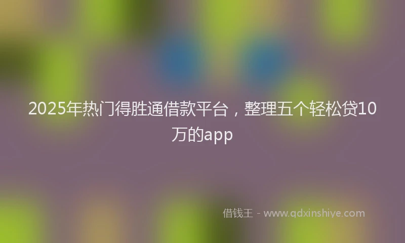 2025年热门得胜通借款平台，整理五个轻松贷10万的app