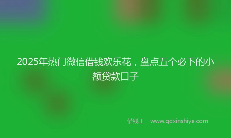 2025年热门微信借钱欢乐花，盘点五个必下的小额贷款口子