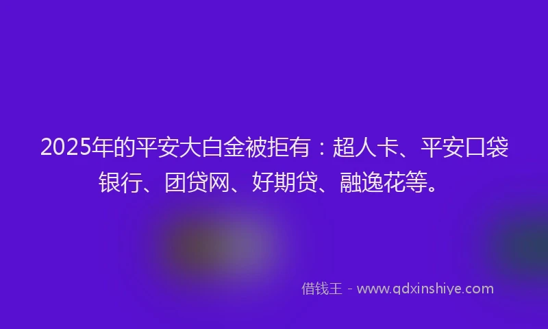2025年的平安大白金被拒有：超人卡、平安口袋银行、团贷网、好期贷、融逸花等。