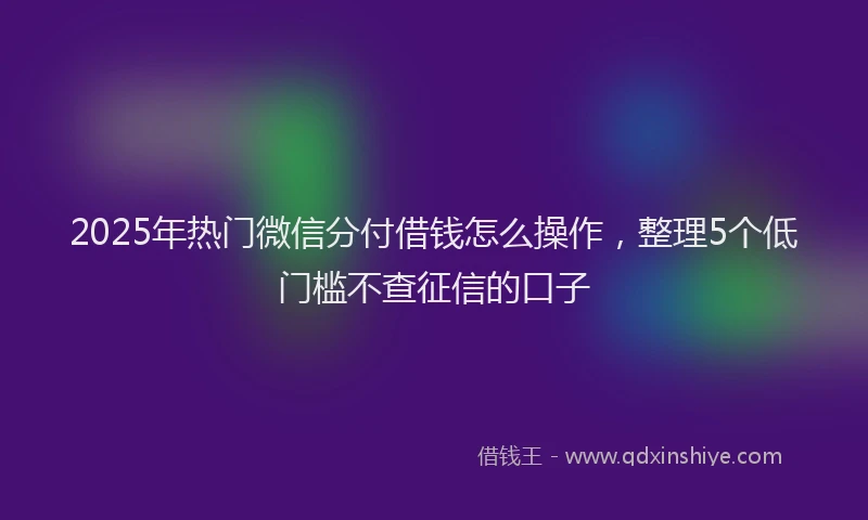 2025年热门微信分付借钱怎么操作，整理5个低门槛不查征信的口子