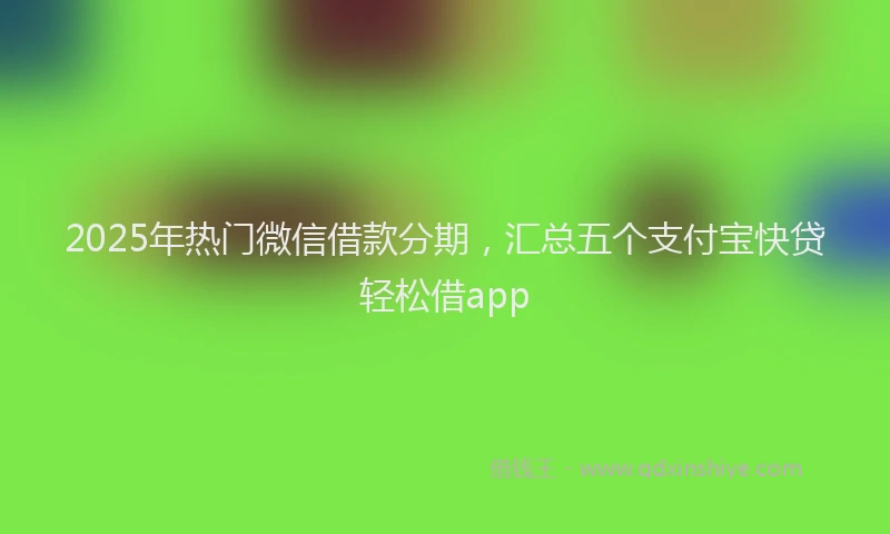 2025年热门微信借款分期，汇总五个支付宝快贷轻松借app
