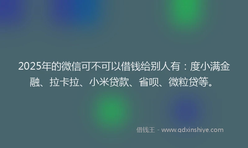 2025年的微信可不可以借钱给别人有：度小满金融、拉卡拉、小米贷款、省呗、微粒贷等。