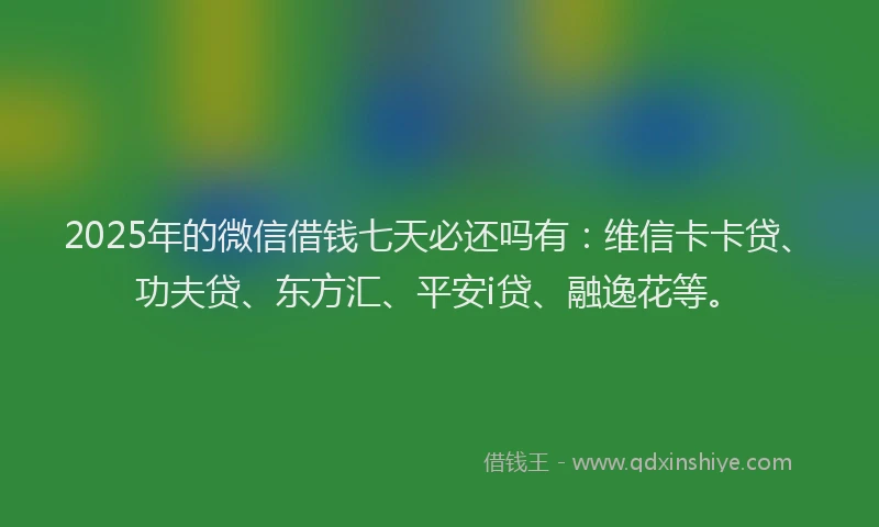 2025年的微信借钱七天必还吗有：维信卡卡贷、功夫贷、东方汇、平安i贷、融逸花等。
