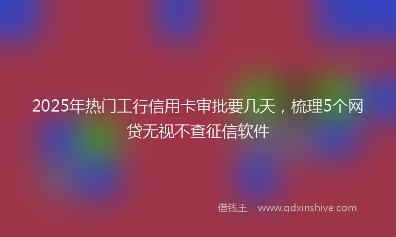 2025年热门工行信用卡审批要几天，梳理5个网贷无视不查征信软件