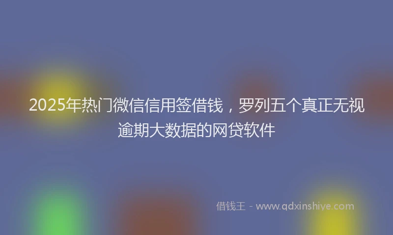 2025年热门微信信用签借钱，罗列五个真正无视逾期大数据的网贷软件