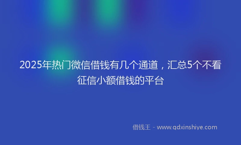 2025年热门微信借钱有几个通道，汇总5个不看征信小额借钱的平台