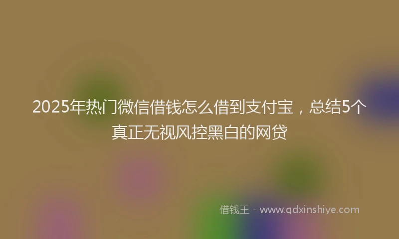 2025年热门微信借钱怎么借到支付宝，总结5个真正无视风控黑白的网贷