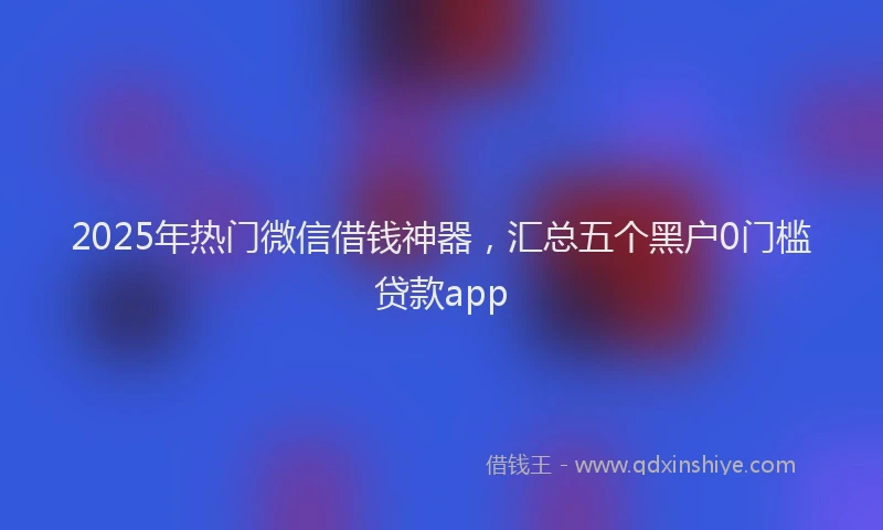 2025年热门微信借钱神器，汇总五个黑户0门槛贷款app