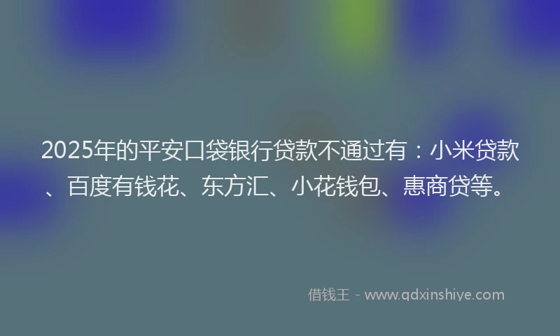 2025年的平安口袋银行贷款不通过有：小米贷款、百度有钱花、东方汇、小花钱包、惠商贷等。