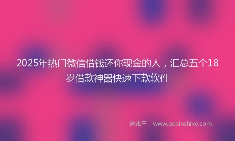 2025年热门微信借钱还你现金的人，汇总五个18岁借款神器快速下款软件