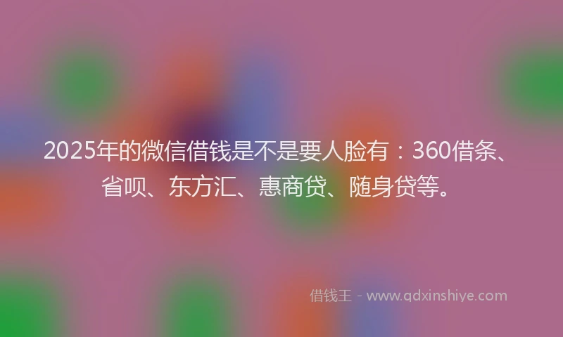 2025年的微信借钱是不是要人脸有：360借条、省呗、东方汇、惠商贷、随身贷等。