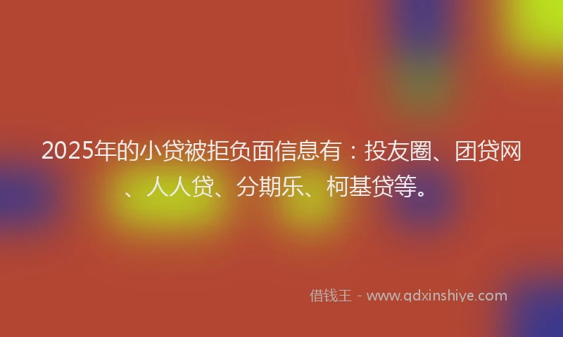 2025年的小贷被拒负面信息有：投友圈、团贷网、人人贷、分期乐、柯基贷等。