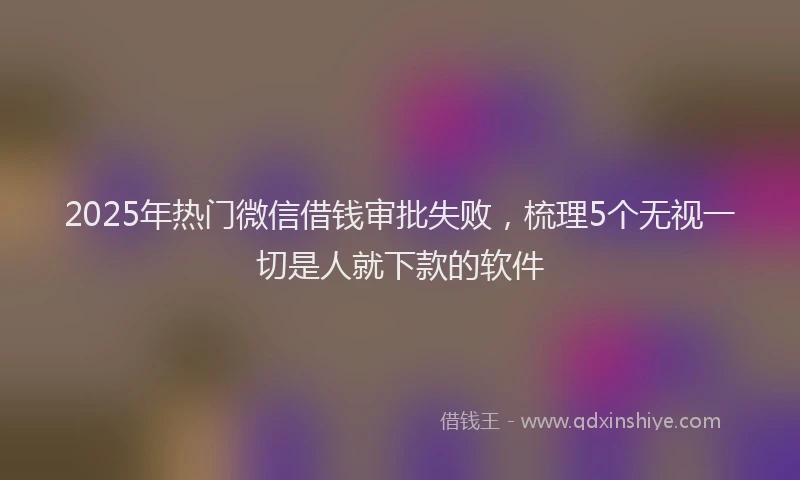 2025年热门微信借钱审批失败，梳理5个无视一切是人就下款的软件