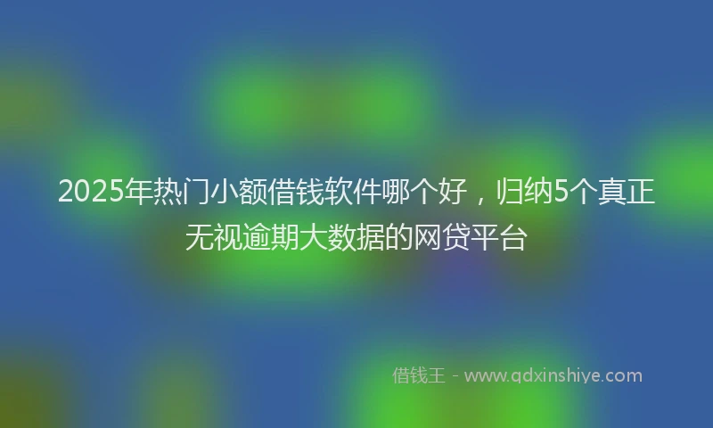 2025年热门小额借钱软件哪个好，归纳5个真正无视逾期大数据的网贷平台