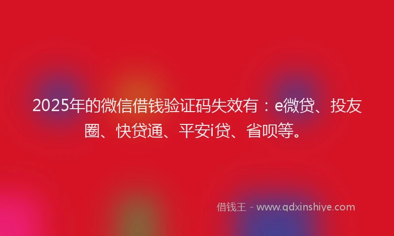2025年的微信借钱验证码失效有：e微贷、投友圈、快贷通、平安i贷、省呗等。