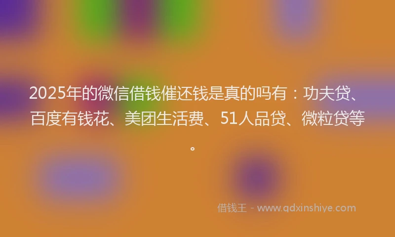 2025年的微信借钱催还钱是真的吗有：功夫贷、百度有钱花、美团生活费、51人品贷、微粒贷等。