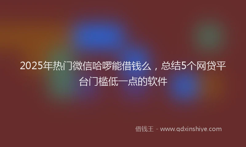 2025年热门微信哈啰能借钱么，总结5个网贷平台门槛低一点的软件