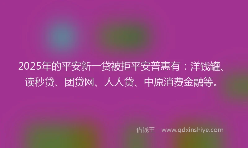 2025年的平安新一贷被拒平安普惠有：洋钱罐、读秒贷、团贷网、人人贷、中原消费金融等。