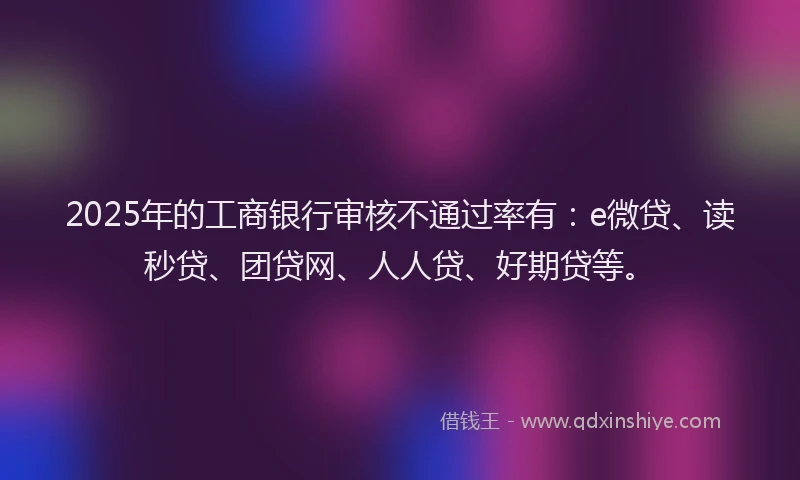 2025年的工商银行审核不通过率有：e微贷、读秒贷、团贷网、人人贷、好期贷等。