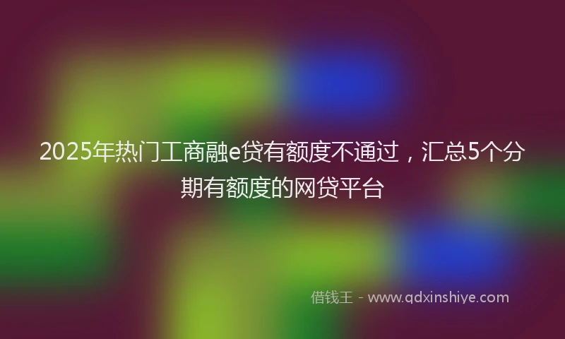 2025年热门工商融e贷有额度不通过，汇总5个分期有额度的网贷平台