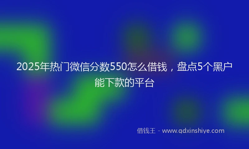 2025年热门微信分数550怎么借钱，盘点5个黑户能下款的平台
