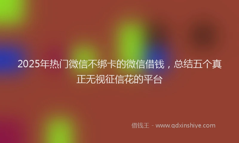 2025年热门微信不绑卡的微信借钱，总结五个真正无视征信花的平台