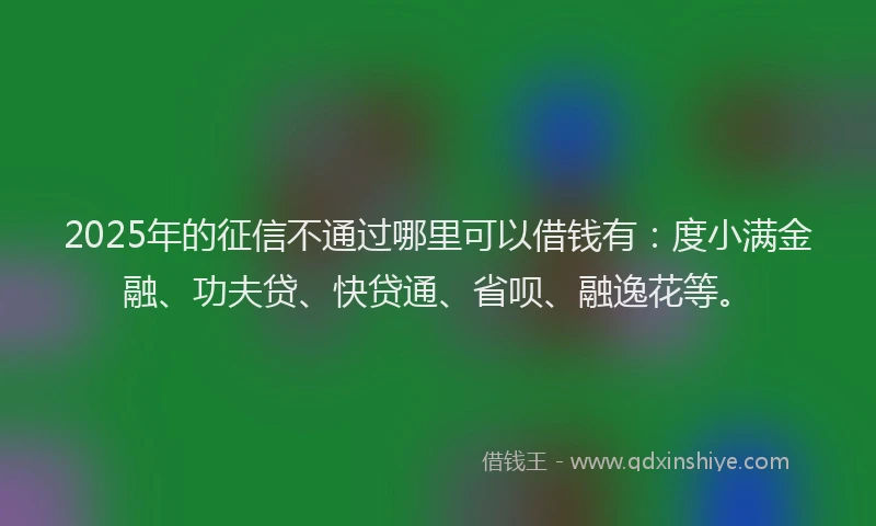 2025年的征信不通过哪里可以借钱有：度小满金融、功夫贷、快贷通、省呗、融逸花等。