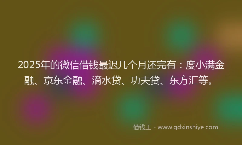 2025年的微信借钱最迟几个月还完有：度小满金融、京东金融、滴水贷、功夫贷、东方汇等。