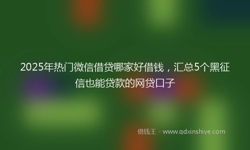 2025年热门微信借贷哪家好借钱，汇总5个黑征信也能贷款的网贷口子