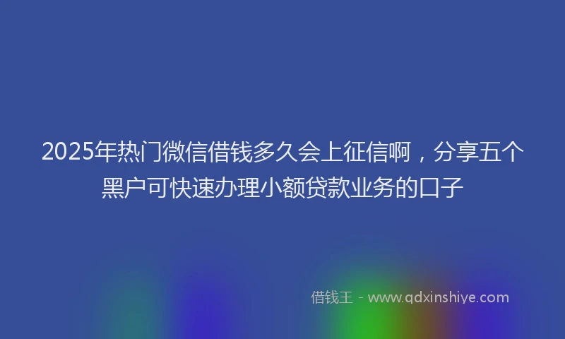 2025年热门微信借钱多久会上征信啊，分享五个黑户可快速办理小额贷款业务的口子