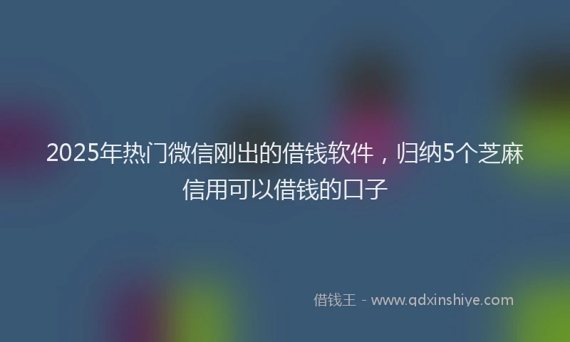 2025年热门微信刚出的借钱软件，归纳5个芝麻信用可以借钱的口子