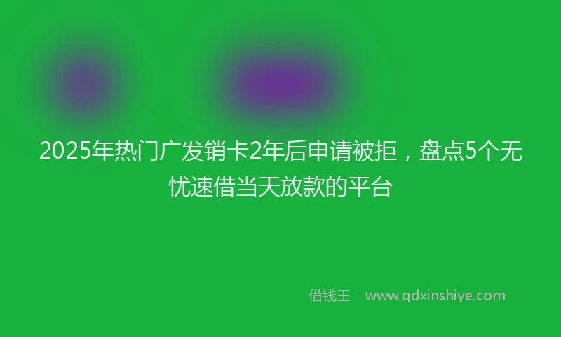 2025年热门广发销卡2年后申请被拒，盘点5个无忧速借当天放款的平台