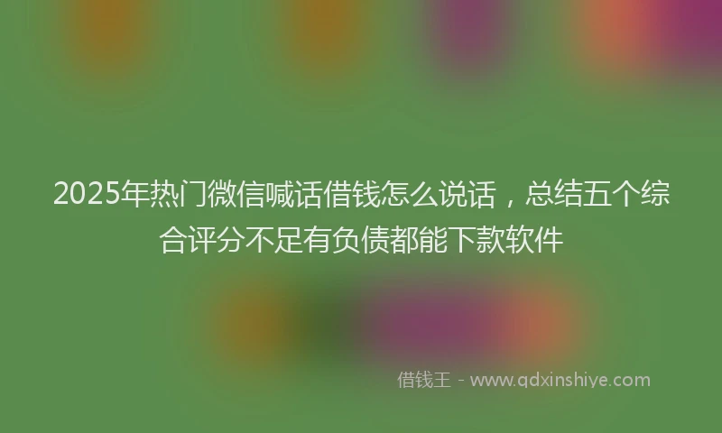 2025年热门微信喊话借钱怎么说话，总结五个综合评分不足有负债都能下款软件