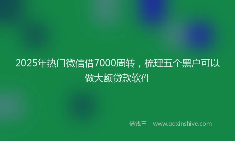 2025年热门微信借7000周转，梳理五个黑户可以做大额贷款软件