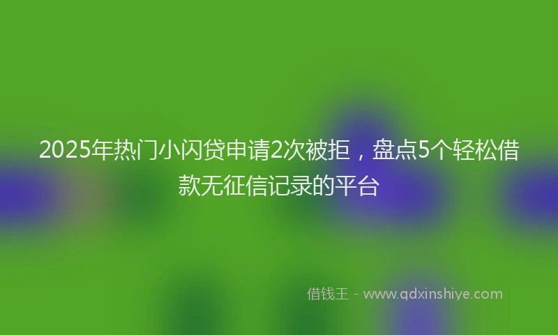 2025年热门小闪贷申请2次被拒，盘点5个轻松借款无征信记录的平台