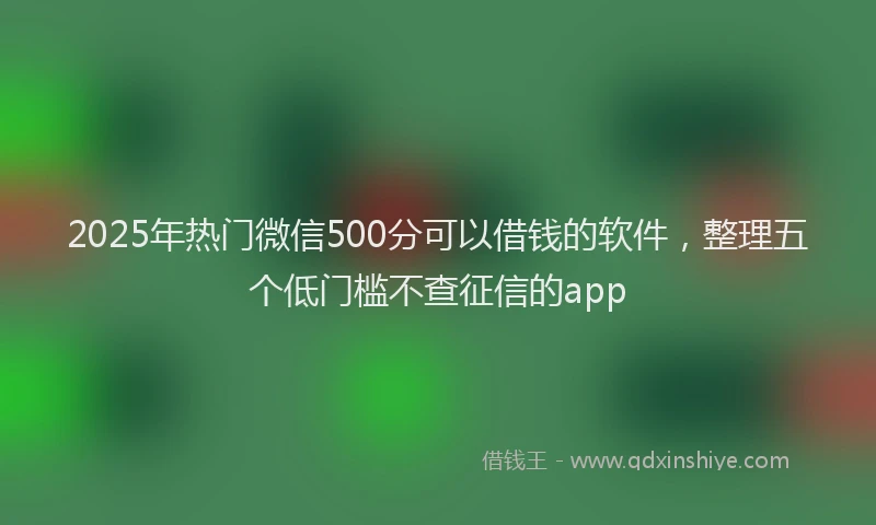 2025年热门微信500分可以借钱的软件，整理五个低门槛不查征信的app
