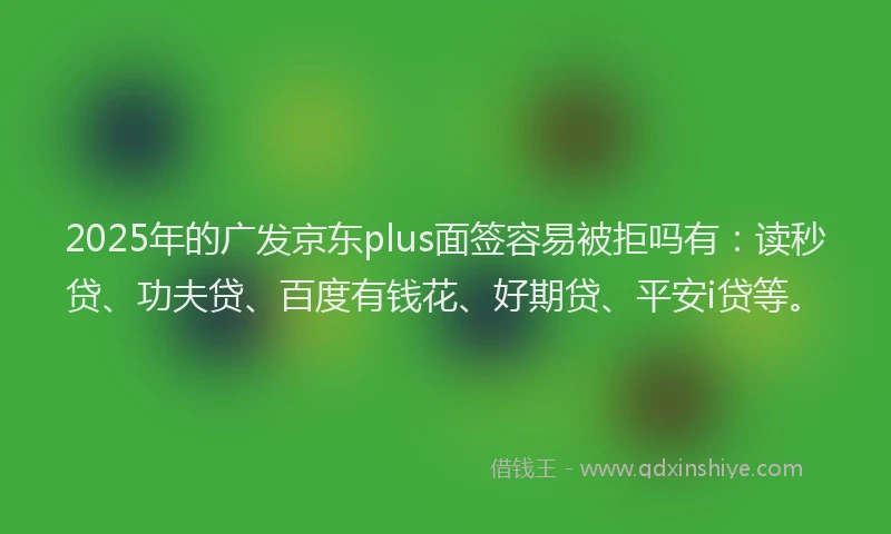 2025年的广发京东plus面签容易被拒吗有：读秒贷、功夫贷、百度有钱花、好期贷、平安i贷等。
