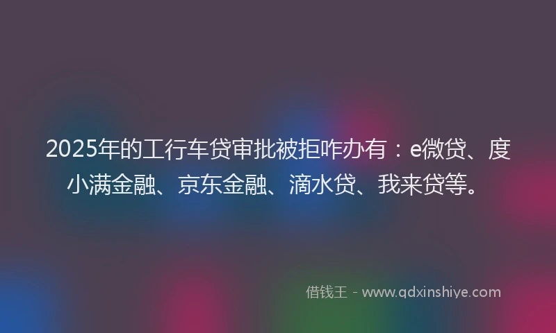 2025年的工行车贷审批被拒咋办有：e微贷、度小满金融、京东金融、滴水贷、我来贷等。