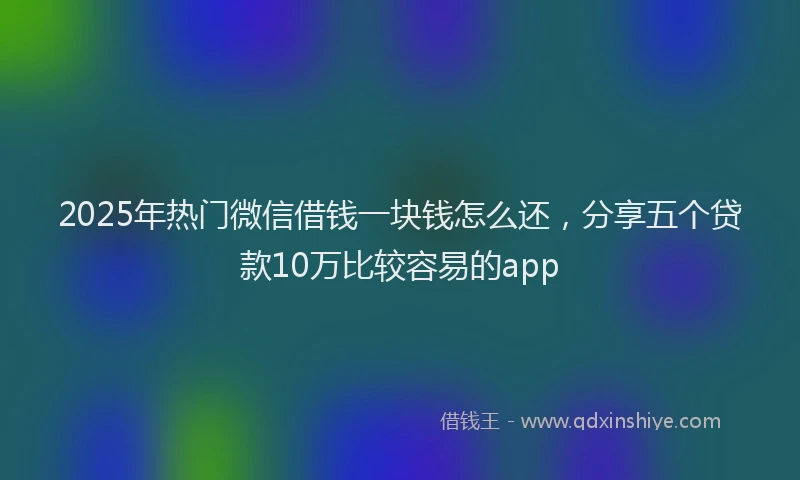 2025年热门微信借钱一块钱怎么还，分享五个贷款10万比较容易的app