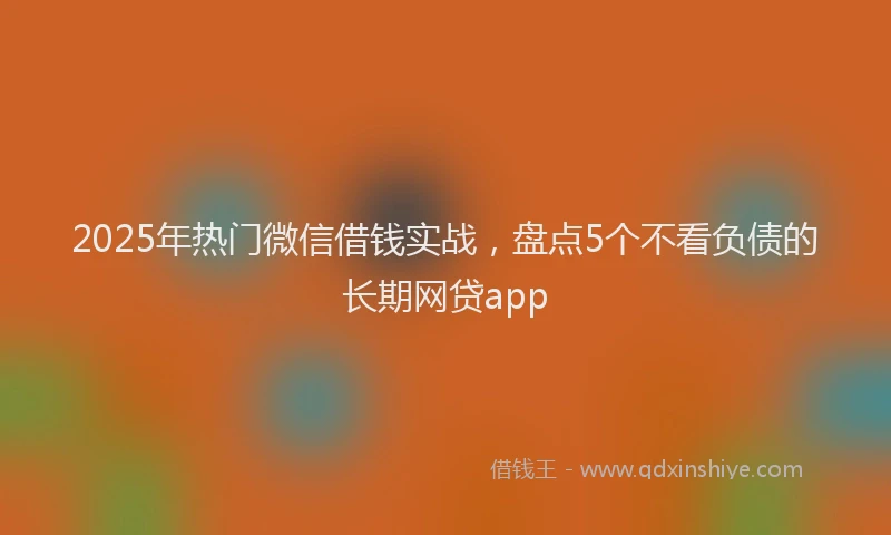 2025年热门微信借钱实战，盘点5个不看负债的长期网贷app