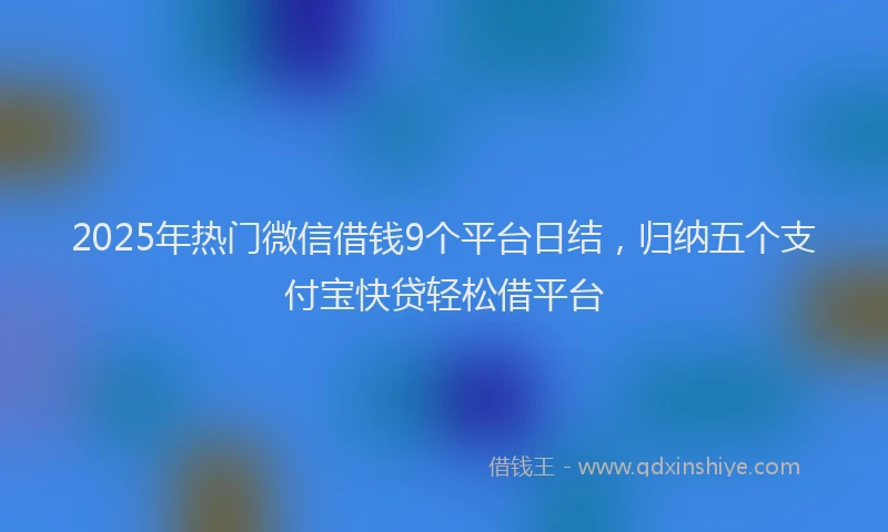 2025年热门微信借钱9个平台日结，归纳五个支付宝快贷轻松借平台