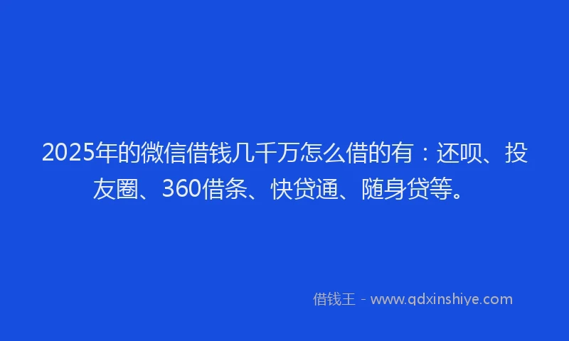 2025年的微信借钱几千万怎么借的有：还呗、投友圈、360借条、快贷通、随身贷等。