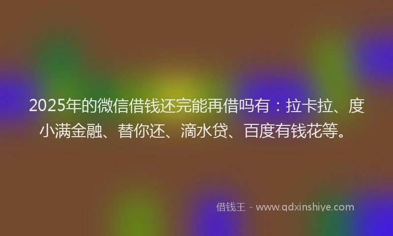 2025年的微信借钱还完能再借吗有：拉卡拉、度小满金融、替你还、滴水贷、百度有钱花等。