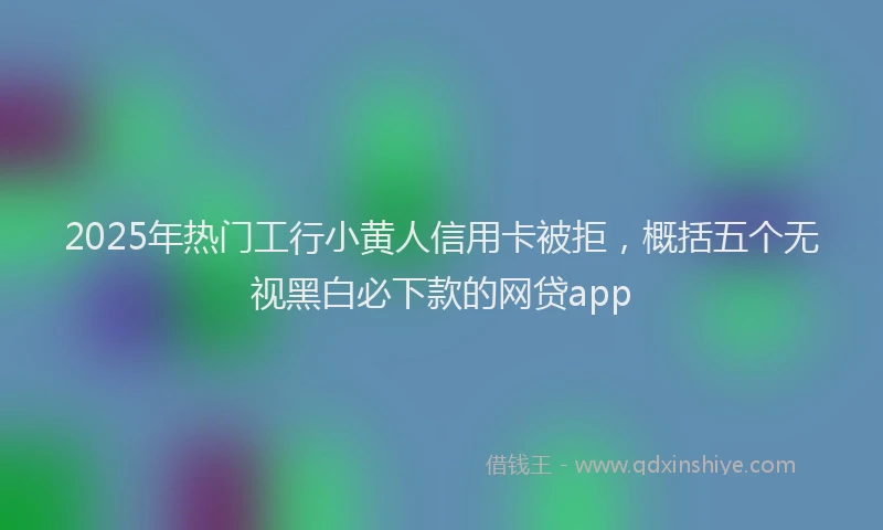2025年热门工行小黄人信用卡被拒，概括五个无视黑白必下款的网贷app