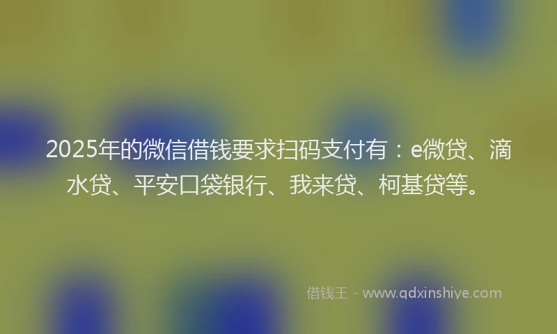 2025年的微信借钱要求扫码支付有：e微贷、滴水贷、平安口袋银行、我来贷、柯基贷等。