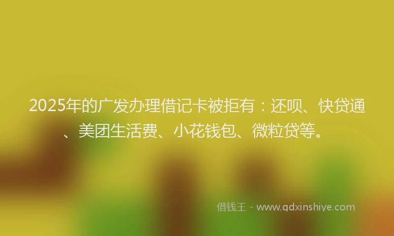 2025年的广发办理借记卡被拒有：还呗、快贷通、美团生活费、小花钱包、微粒贷等。